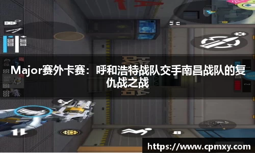 Major赛外卡赛：呼和浩特战队交手南昌战队的复仇战之战